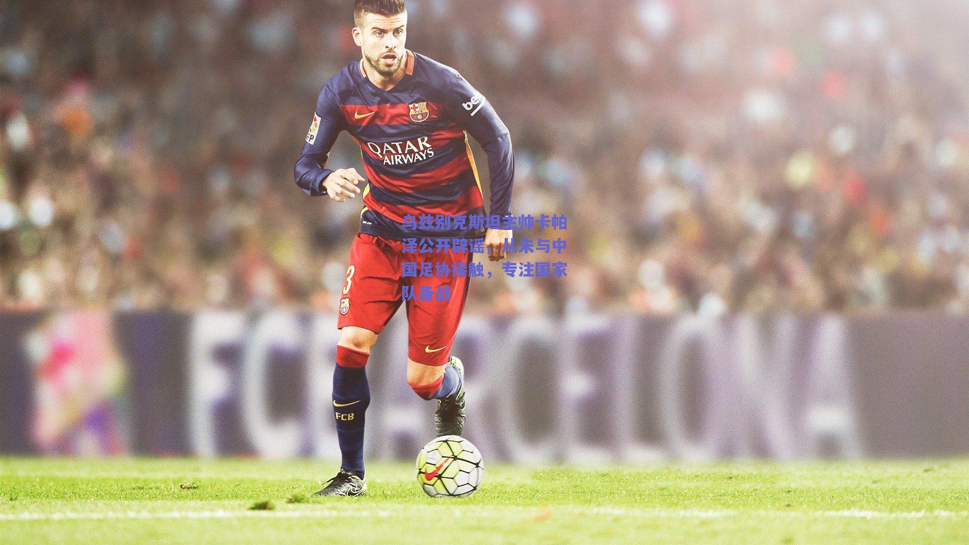 乌兹别克斯坦主帅卡帕泽公开辟谣，从未与中国足协接触，专注国家队备战