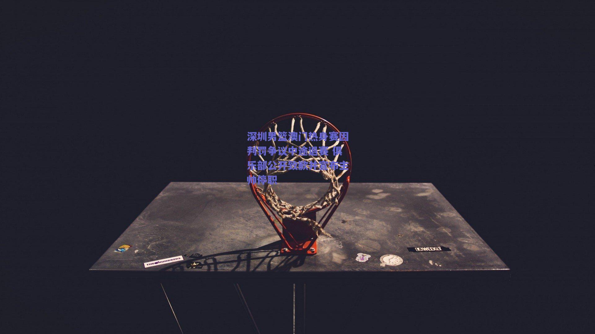 深圳男篮澳门热身赛因判罚争议中途退赛 俱乐部公开致歉并宣布主帅停职